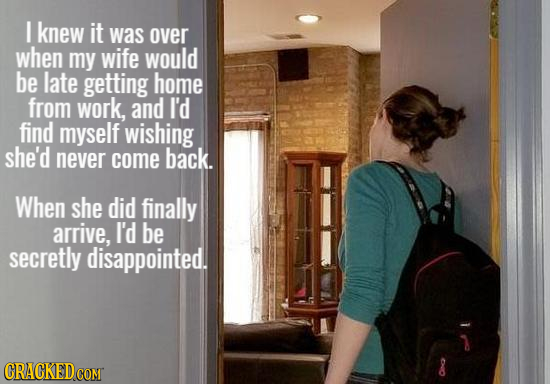 I knew it was over when my wife would be late getting home from work, and I'd find myself wishing she'd never come back. When she did finally arrive,