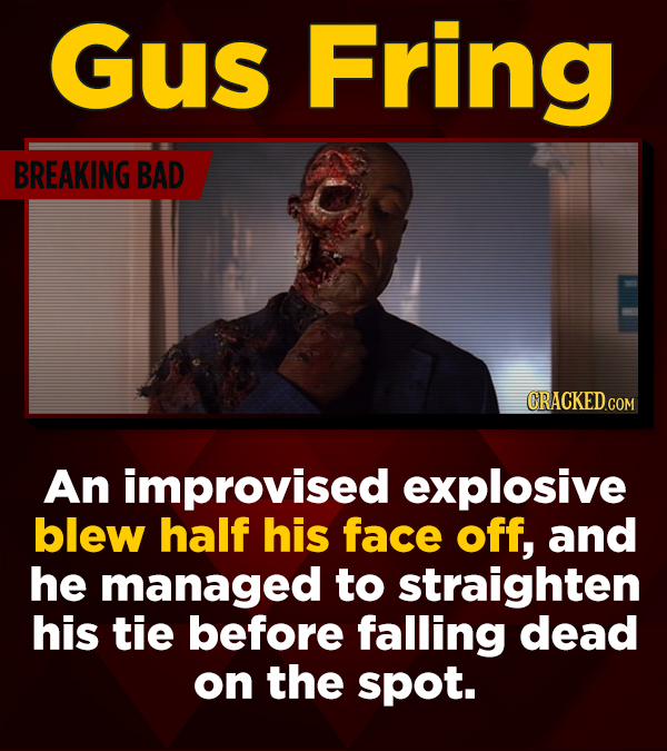 Gus Fring BREAKING BAD CRACKED.CO An improvised explosive blew half his face off, and he managed to straighten his tie before falling dead on the spot