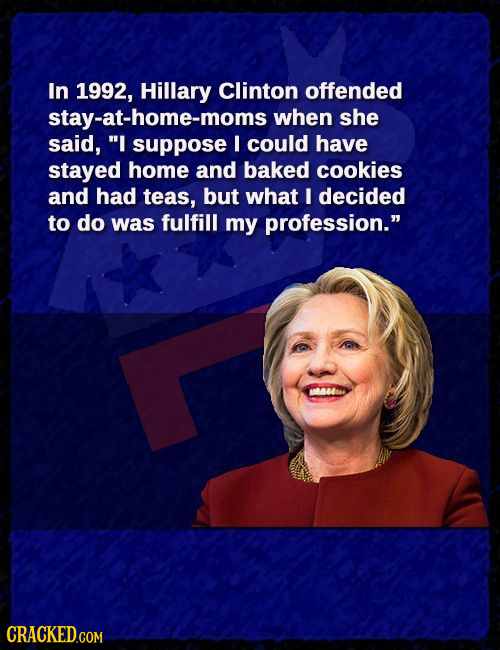 In 1992, Hillary Clinton offended stay-at-home-moms when she said, I suppose I could have stayed home and baked cookies and had teas, but what I deci