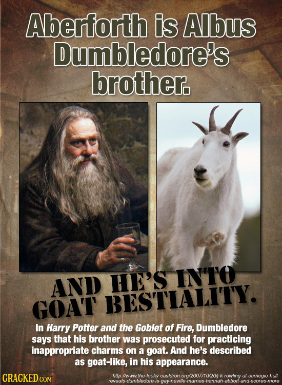 Aberforth is Albus Dumbledore's brother. HE'S INTO AND GOAT BESTIALITY. In Harry Potter and the Goblet of Fire, Dumbledore says that his brother was p