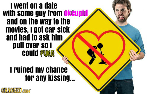 went on a date with some guy from okcupid and on the way to the movies, I got car sick and had to ask him pull over SO I could PUKE I ruined my chance