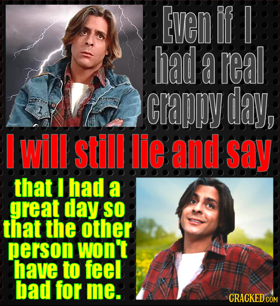 Even If I had a real CrAPPY day, will still lie and say that I had a great day SO that the other person won't have to feel bad for me. CRACKED COM