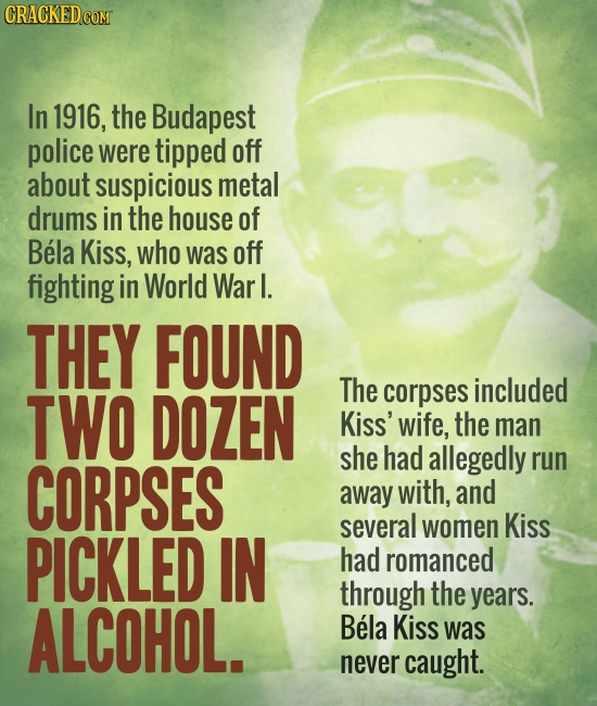 In 1916, the Budapest police were tipped off about suspicious metal drums in the house of Bela Kiss, who was off fighting in World Warl. THEY FOUND TW