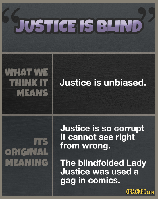 JUSTICE IS BLIND WHAT WE THINK IT Justice is unbiased. MEANS Justice is so corrupt it cannot see right ITS from wrong. ORIGINAL MEANING The blindfolde