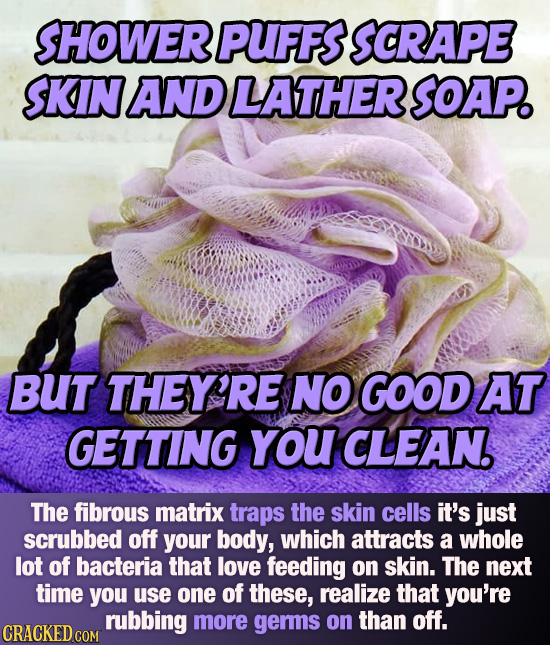 SHOWER PUFFS SCRAPE SKIN AND LATHER SOAP. BUT THEY'RE NO GOOD AT GETTING YOU CLEAN. The fibrous matrix traps the skin cells it's just scrubbed off you