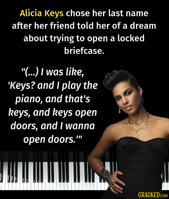 Alicia Keys chose her last name after her friend told her of a dream about trying to open a locked briefcase. (...) I was like, 'Keys? and I play the