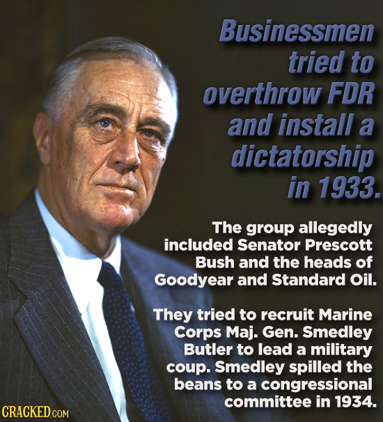 Businessmen tried to overthrow FDR and install a dictatorship in 1933. The group allegedly included Senator Prescott Bush and the heads of Goodyear an