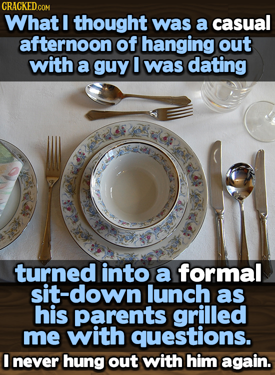 CRACKED COR What I thought was a casual afternoon of hanging out with a guy I was dating turned into a formal sit-down lunch as his parents grilled me