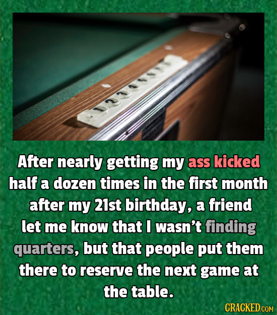 After nearly getting my ass kicked half a dozen times in the first month after my 21st birthday, a friend let me know that I wasn't finding quarters,