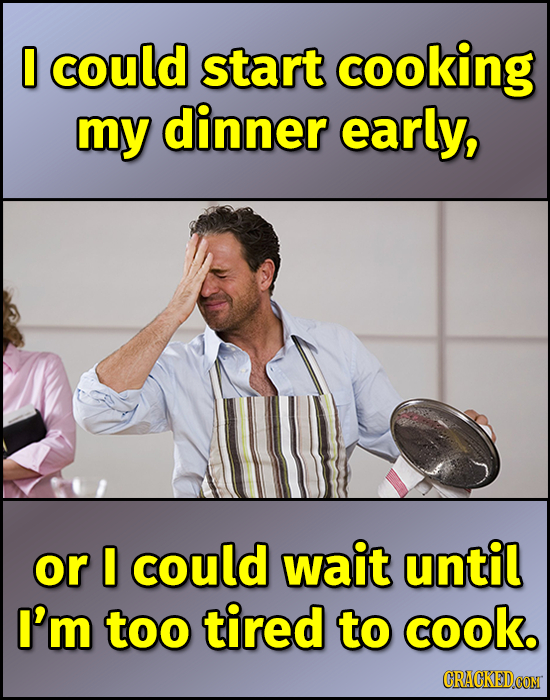 0 could start cooking my dinner early, or I could wait until I'm too tired to cook. CRACKEDCOMT