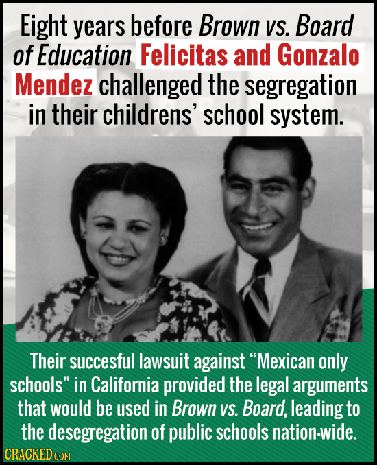 Eight years before Brown VS. Board of Education Felicitas and Gonzalo Mendez challenged the segregation in their childrens' school system. Their succe