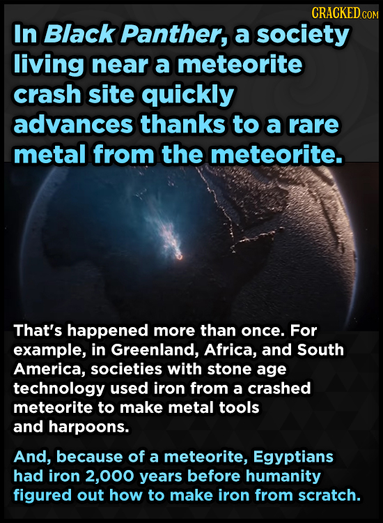 CRACKED COM In Black Panther, a society living near a meteorite crash site quickly advances thanks to a rare metal from the meteorite. That's happened