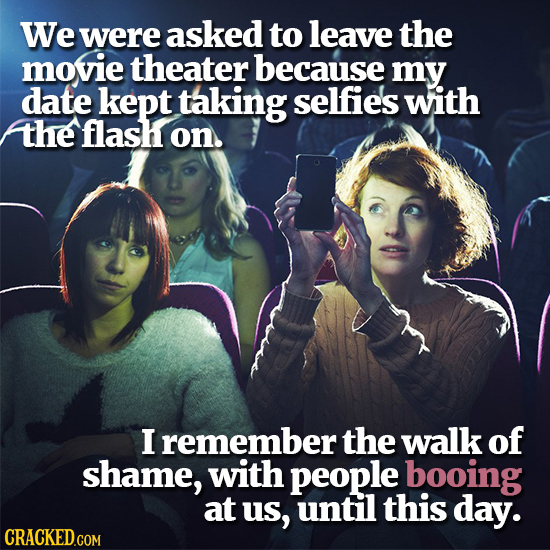 We were asked to leave the movie theater because my date kept taking selfie's with the flash on. I remember the walk of shame, with people booing at u