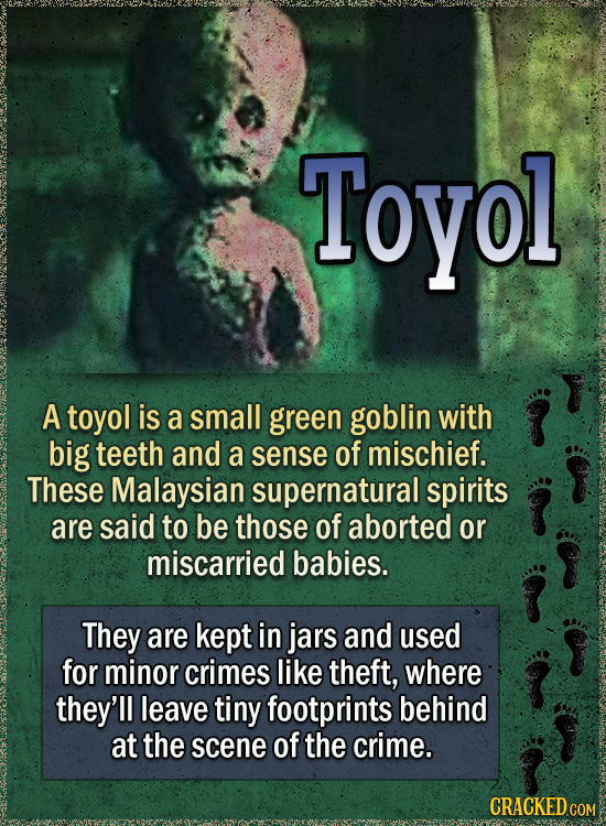 Toyol A toyol is a small green goblin with big teeth and a sense of mischief. These Malaysian supernatural spirits are said to be those of aborted or miscarried babies. They are kept in jars and used for minor crimes like theft, where they'll leave tiny footprints behind at the