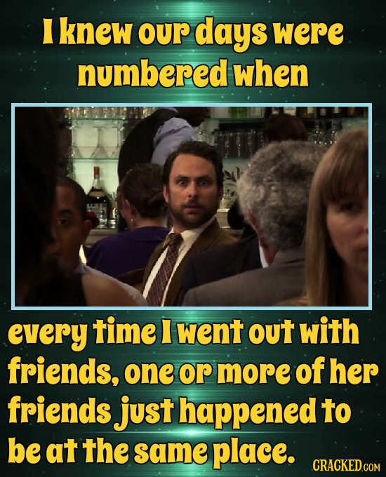 E knew our days were numbered when every time I went oUT with friends, one or more of her friends just happened to be at the same place.