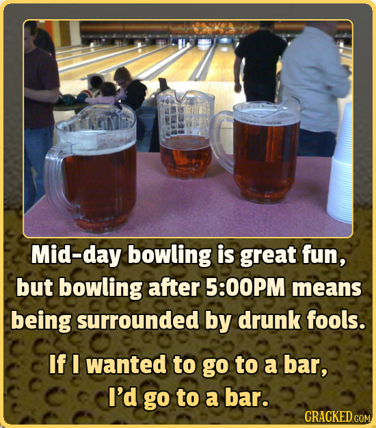 Mid-day bowling is great fun, but bowling after 5:00PM means being surrounded by drunk fools. If I wanted to go to a bar, I'd go to a bar. CRACKED COM
