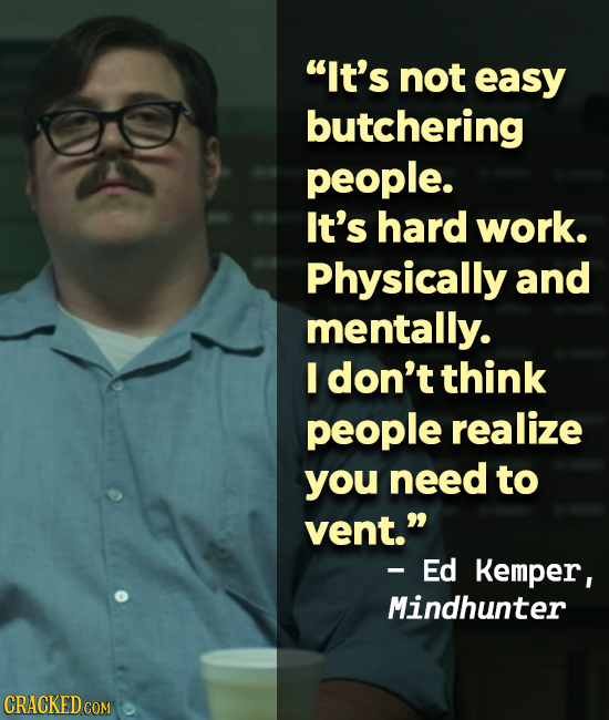It's not easy butchering people. It's hard work. Physically and mentally. I don't think people realize you need to vent. -Ed Kemper, Mindhunter