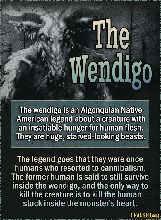 The Wendigo The wendigo is an Algonquian Native American legend about a creature with an insatiable hunger for human flesh. They are huge, starved-looking beasts. The legend goes that they were once humans who resorted to cannibalism. The former human is said to still survive inside the wendigo, and the