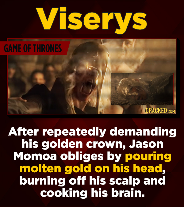 Viserys GAME OF THRONES CRACKED CO After repeatedly demanding his golden crown, Jason Momoa obliges by pouring molten gold on his head, burning off hi
