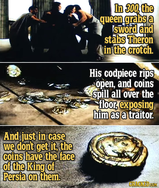 In 300, the queen grabs a sword and stabs Theron in the crotch. His codpiece rips open, and coins spill all over the floor, exposing him as a traitor.