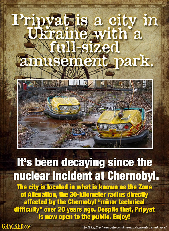 Pripvat is a city in Ukraine with a full-sized amusement park. It's been decaying since the nuclear incident at Chernobyl. The city is located in what