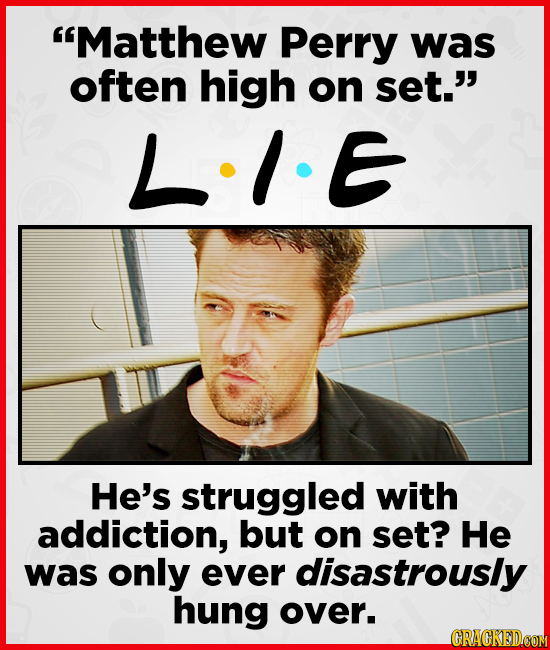 Matthew Perry was often high on set. LIE He's struggled with addiction, but on set? He was only ever disastrously hung over.