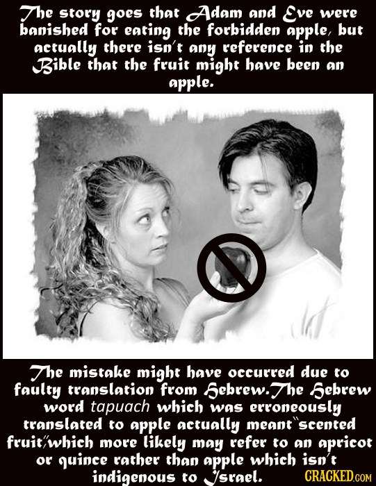 The Story goes that Adam and Eve were banished for eating the forbidden aPple, but actually there isn't any reference in the Bible that the fruit migh