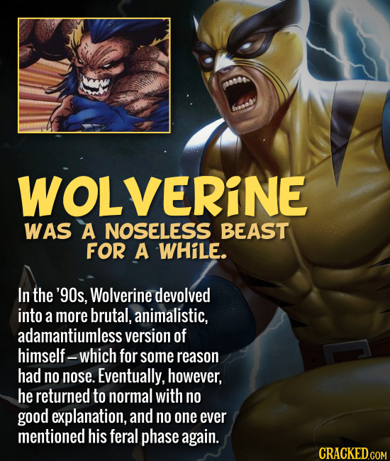WOLVERINE WAS A NOSELESS BEAST FOR A WHiLE. In the '90s, Wolverine devolved into a more brutal, animalistic, adamantiumless version of himself- -which