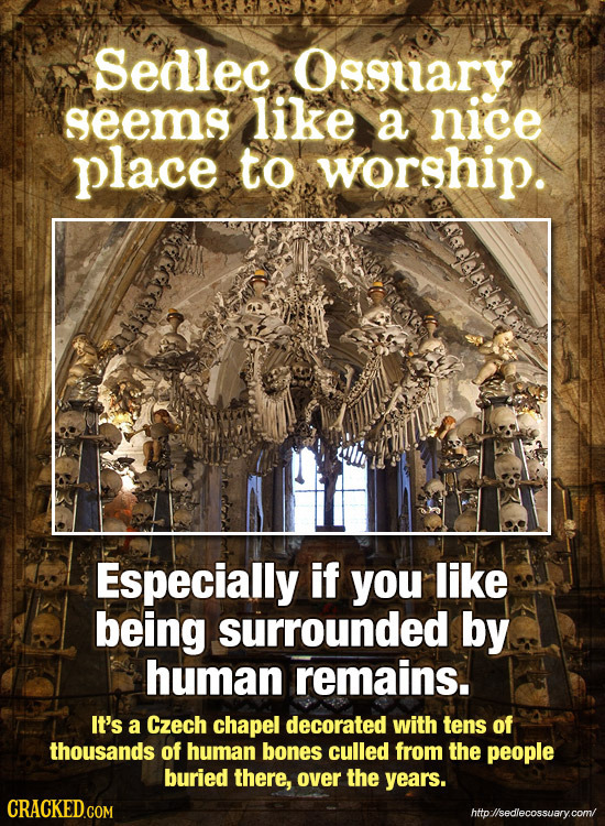 Sedlec Osguary seems like a nice place to worship. JaHaJEelet Especially if you like being surrounded by human remains. It's a Czech chapel decorated