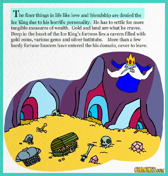 The finer things in life like love and friendship are denied the Ice King due to his horrific personality. He has to settle for more tangible measures