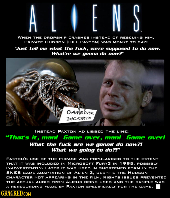 ALIENS WHEN THE DROPSHIP CRASHES INSTEAD OF RESCUING HIM, PRIVATE HUDSoN (BILL PAXTON) WAS MEANT TO SAY: Just tell me what the fuck, we're supposed t