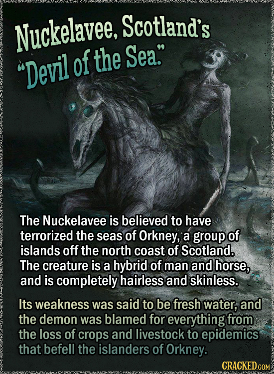 Nuckelavee, Scotland's of the Sea. Devil The Nuckelavee is believed to have terrorized the seas of Orkney, a group of islands off the north coast of Scotland. The creature is a hybrid of man and horse, and is completely hairless and sKiNLESS. Its weakness was said to be fresh water,