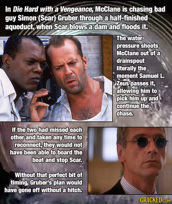 In Die Hard with a Vengeance, McClane is chasing bad guy Simon (Scar) Gruber through a half-finished aqueduct, when Scar blows a dam and floods it. Th
