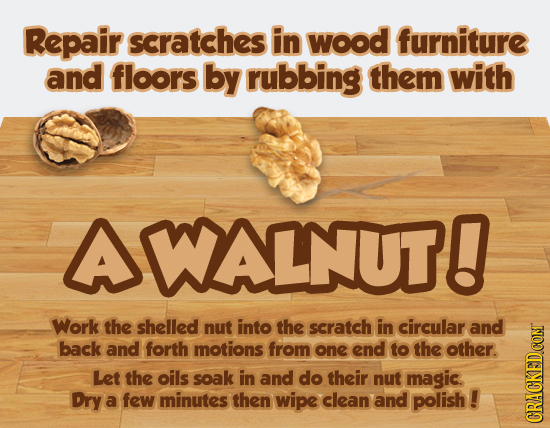 Repair scratches in wood furniture and floors by rubbing them with AWALNUT! Work the shelled nut into the scratch in circular and back and forth motio