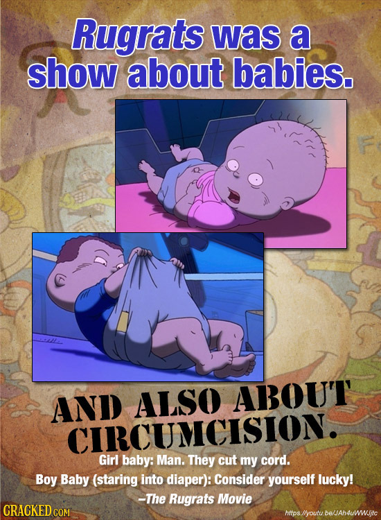 Rugrats was a show about babies. AND ALSO ABOUT' CIRCUMCISION. Girl baby: Man. They cut my cord. Boy Baby (staring into diaper): Consider yourself luc