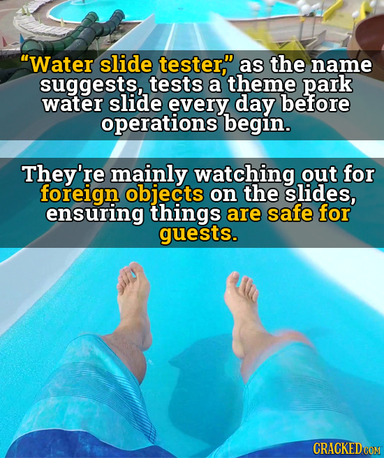 Water slide tester, as the name suggests, tests a theme park water slide every day before operations begin. They're mainly watching out for foreign