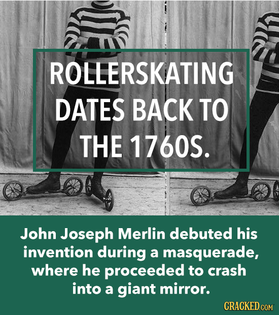 ROLLERSKATING DATES BACK TO THE 1760S. John Joseph Merlin debuted his invention during a masquerade, where he proceeded to crash into a giant mirror.