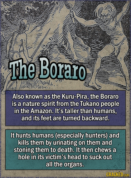 the Boraro Also known as the Kuru-Pira, the Boraro is a nature spirit from the Tukano people in the Amazon. It's taller than humans, and its feet are turned backward. It hunts humans (especially hunters) and kills them by urinating on them and stoning them to death. It then chews