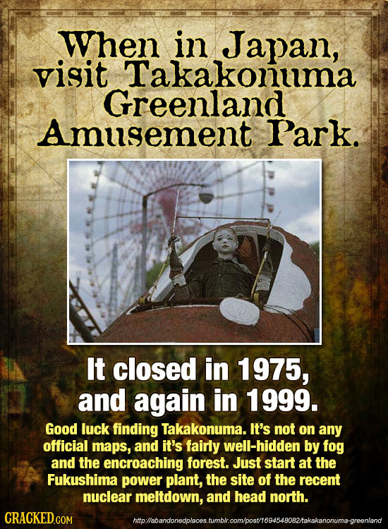 When in Japan, visit Takakonuma Greenland Amusement Park. It closed in 1975, and again in 1999. Good luck finding Takakonuma. It's not on any official