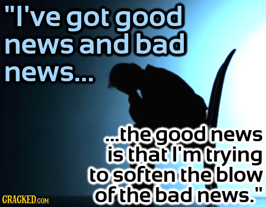 I've got good news and bad news... ..thegoodnews news is that I'm rying to soften the blow of the bad news. CRACKED.COM
