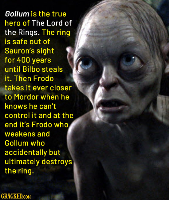 Gollum is the true hero of The Lord of the Rings. The ring is safe out of Sauron's sight for 400 years until Bilbo steals it. Then Frodo takes it ever