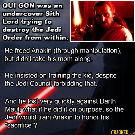 QUT GON was an undercover Sith Lord trying to destroy the Jedi Order from within. He freed Anakin (through manipulation), but didn't take his mom alon