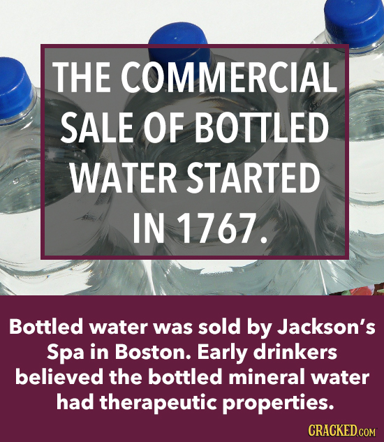 THE COMMERCIAL SALE OF BOTTLED WATER STARTED IN 1767. Bottled water was sold by Jackson's Spa in Boston. Early drinkers believed the bottled mineral w