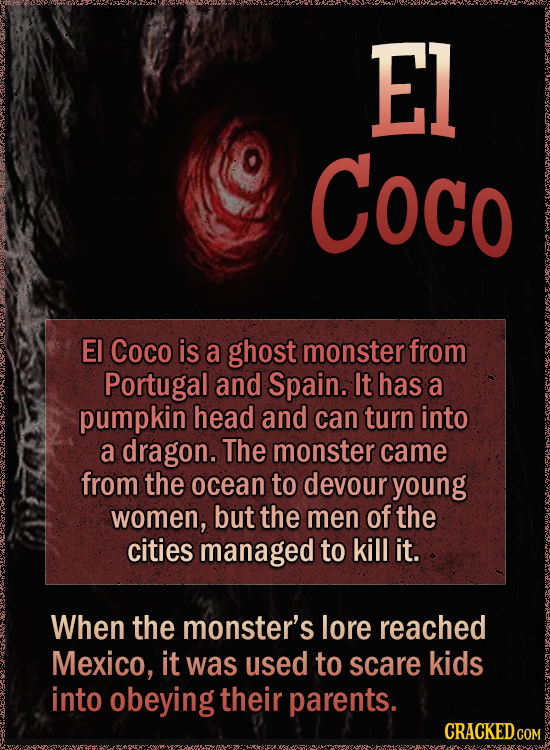 El Coco EI Coco is a ghost monster from Portugal and Spain. It has a pumpkin head and can turn into a dragon. The monster came from the ocean to devour young women, but the men of the cities managed to kill it. When the monster's lore reached Mexico, it