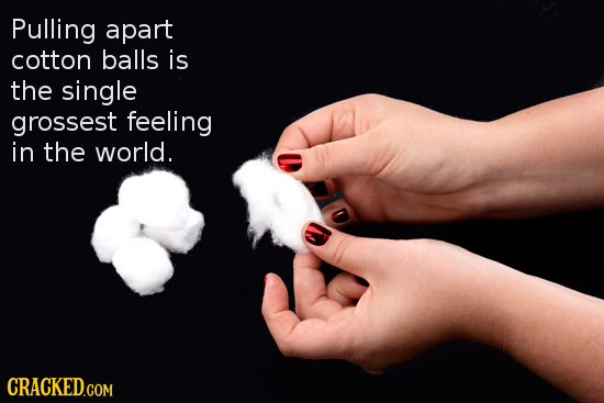 Pulling apart cotton balls is the single grossest feeling in the world.