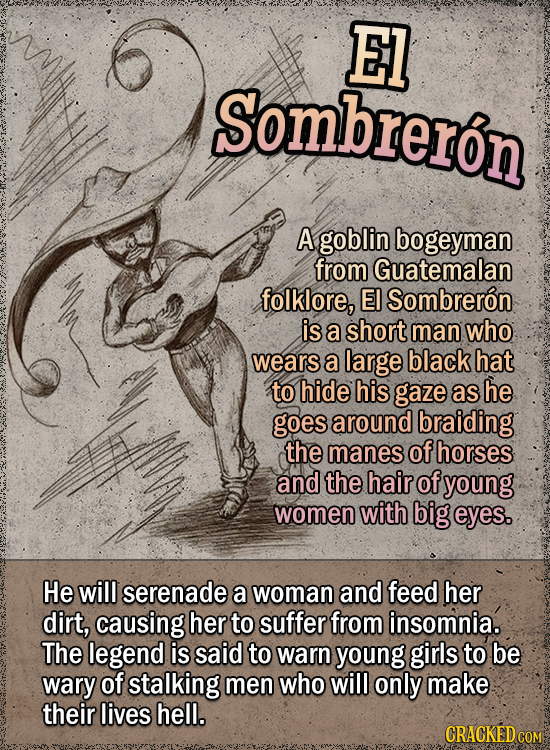 El Sombreron A goblin bogeyman from Guatemalan folklore, EI Sombreron is a short man who wears a large black hat to hide his gaze as he goes around braiding the manes of horses and the hair of young women with big eyes. He will serenade a woman and feed her