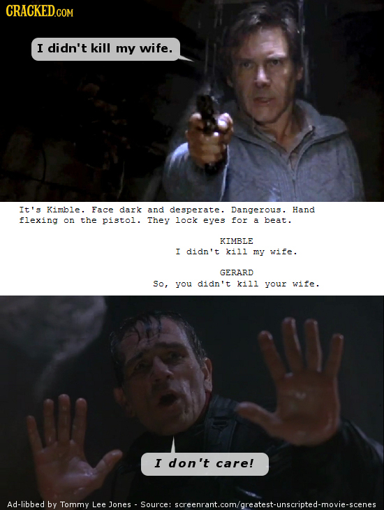 CRACKED.COM I didn't kill my wife. It's Kimble. Face dark and desperate. Dangerous. Hand flexing on the pistol. They lock eyes for a beat. KIMBLE I di