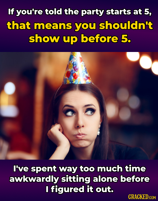 If you're told the party starts at 5, that means you shouldn't show up before 5. I've spent way too much time awkwardly sitting alone before I figured