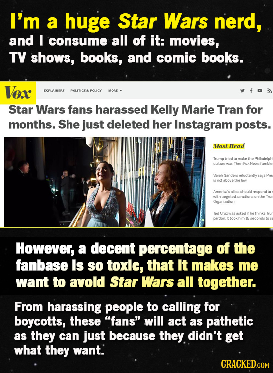 I'm a huge Star Wars nerd, and E consume all of it: movies, TV shows, books, and comic books. Vox EXPLAINERS POLITICS& POLICY MORE Star Wars fans hara