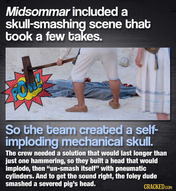 Midsommar included a ull-smashing scene that took a few takes. POwH So the team created a self- imploding mechanical skull. The crew needed a solution